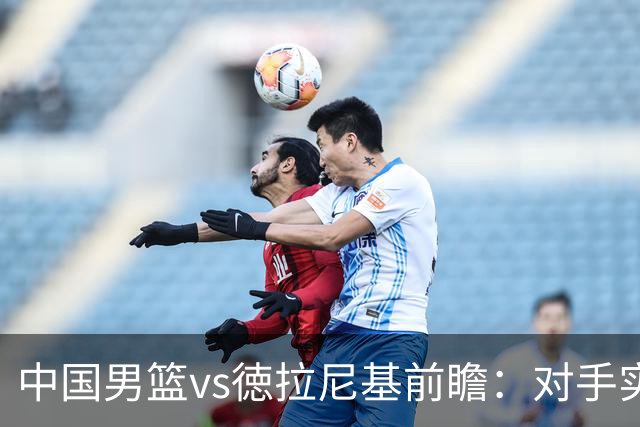 中国男篮vs徳拉尼基前瞻：对手实力不俗非旅游队，男篮新人受期待